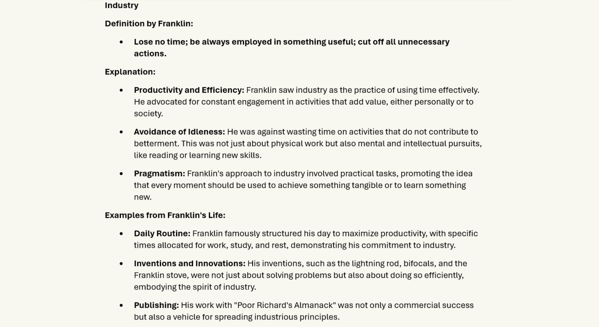 Industry
Definition by Franklin:
•	Lose no time; be always employed in something useful; cut off all unnecessary actions.
Explanation:
•	Productivity and Efficiency: Franklin saw industry as the practice of using time effectively. He advocated for constant engagement in activities that add value, either personally or to society.
•	Avoidance of Idleness: He was against wasting time on activities that do not contribute to betterment. This was not just about physical work but also mental and intellectual pursuits, like reading or learning new skills.
•	Pragmatism: Franklin's approach to industry involved practical tasks, promoting the idea that every moment should be used to achieve something tangible or to learn something new.
Examples from Franklin's Life:
•	Daily Routine: Franklin famously structured his day to maximize productivity, with specific times allocated for work, study, and rest, demonstrating his commitment to industry.
•	Inventions and Innovations: His inventions, such as the lightning rod, bifocals, and the Franklin stove, were not just about solving problems but also about doing so efficiently, embodying the spirit of industry.
•	Publishing: His work with "Poor Richard's Almanack" was not only a commercial success but also a vehicle for spreading industrious principles.
Additional Information Relevant to Industry:
Connection to Other Virtues:
•	Frugality: Industry and frugality go hand in hand; being industrious means using time and resources in a way that aligns with frugal living, ensuring that efforts are not wasted.
•	Resolution: To be industrious, one must have the resolution to stick to productive habits and not be swayed by distractions or laziness.

Cultural Impact:
•	Franklin's advocacy for industry influenced American work ethic, promoting the idea that hard work leads to success, which became part of the cultural narrative of the American Dream.

Modern Interpretations:
•	Work-Life Balance: Today, while the core of Franklin's industry remains relevant, there's a growing recognition of balancing productivity with well-being, suggesting that industry should also encompass mental health and personal fulfillment.
•	Technology and Efficiency: In the modern era, industry could be expanded to include leveraging technology to automate, streamline, or enhance productivity.

Practical Tips for Blog Readers:
•	Time Management: Discuss techniques like the Pomodoro Technique or time-blocking, inspired by Franklin's structured days.
•	Goal Setting: Encourage setting SMART (Specific, Measurable, Achievable, Relevant, Time-bound) goals to maintain industriousness.
•	Lifelong Learning: Highlight how Franklin's continuous self-education can be applied today through online courses, reading, or industry-specific learning.

Blog Suggestions:
•	Explore how Franklin's views on industry can be adapted to modern work environments, perhaps discussing remote work, entrepreneurship, or the gig economy.
•	Provide anecdotes from Franklin's life where his industrious nature led to significant achievements.
•	Discuss the potential pitfalls of extreme industry, like burnout, and how one might avoid these while still embracing productivity.

By focusing on these elements, your blog can offer a rich exploration of what it means to be industrious in the spirit of Benjamin Franklin.
