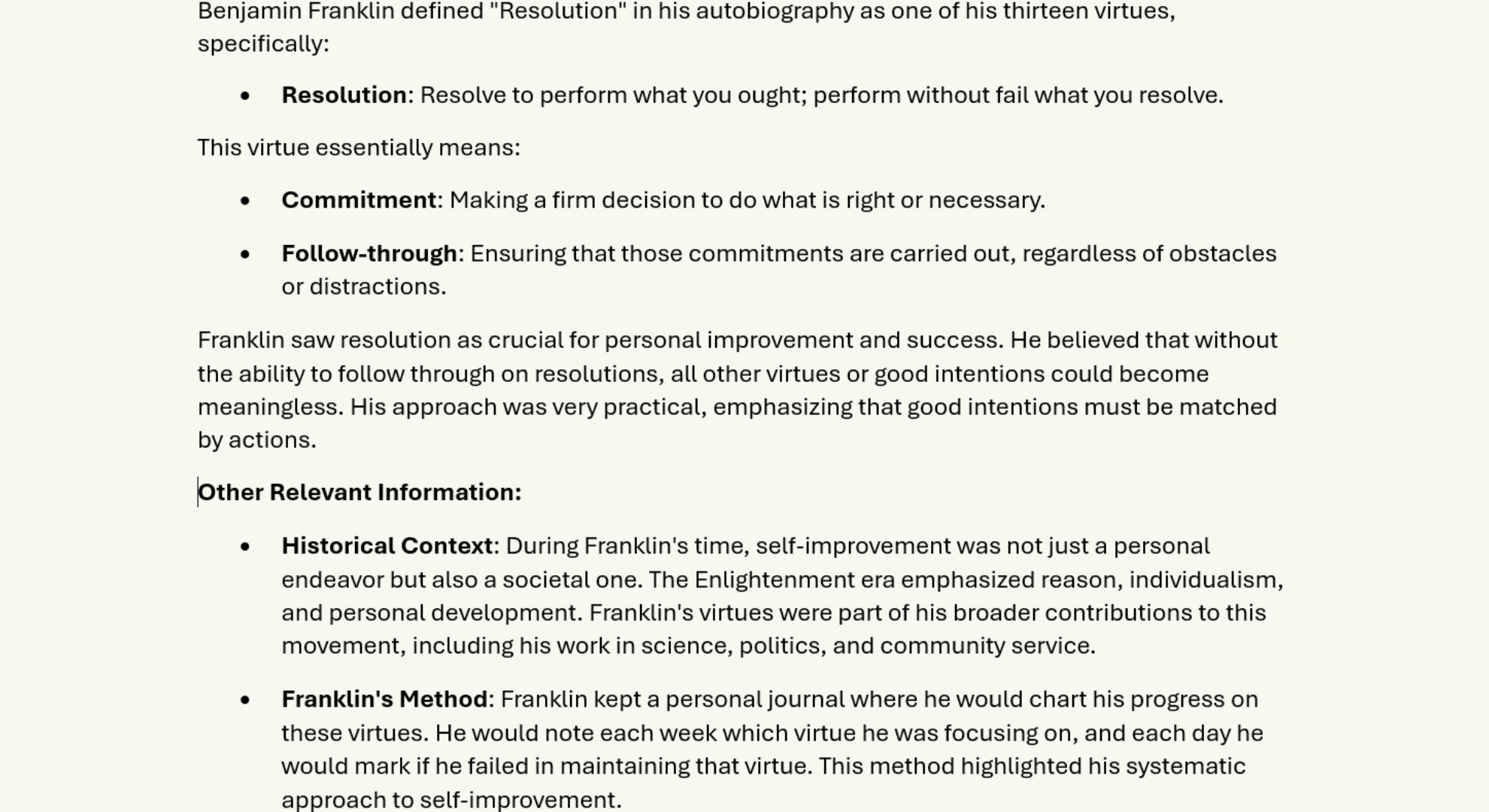 Resolution, Commitment
Mastering Resolution: Benjamin Franklin's Timeless Virtue for Modern Success
Description of Franklin's Virtue of Resolution:
Benjamin Franklin defined "Resolution" in his autobiography as one of his thirteen virtues, specifically:
•	Resolution: Resolve to perform what you ought; perform without fail what you resolve.
This virtue essentially means:
•	Commitment: Making a firm decision to do what is right or necessary.
•	Follow-through: Ensuring that those commitments are carried out, regardless of obstacles or distractions.
Franklin saw resolution as crucial for personal improvement and success. He believed that without the ability to follow through on resolutions, all other virtues or good intentions could become meaningless. His approach was very practical, emphasizing that good intentions must be matched by actions.
Other Relevant Information:
•	Historical Context: During Franklin's time, self-improvement was not just a personal endeavor but also a societal one. The Enlightenment era emphasized reason, individualism, and personal development. Franklin's virtues were part of his broader contributions to this movement, including his work in science, politics, and community service.
•	Franklin's Method: Franklin kept a personal journal where he would chart his progress on these virtues. He would note each week which virtue he was focusing on, and each day he would mark if he failed in maintaining that virtue. This method highlighted his systematic approach to self-improvement.
•	Application in Modern Life: 
o	Goal Setting: Resolution can be likened to modern goal-setting practices, where individuals set SMART (Specific, Measurable, Achievable, Relevant, Time-bound) goals.
o	Perseverance: It underscores the importance of perseverance, especially in the face of setbacks, a principle now echoed in many self-help and business success stories.
o	Self-discipline: This virtue promotes self-discipline, which is crucial for long-term success in any field, whether personal, professional, or academic.
•	Challenges:
o	Procrastination: One of the biggest enemies of resolution is procrastination. Franklin's virtue encourages immediate action and consistency.
o	Distractions: Modern life is filled with distractions that can derail resolutions, making this virtue even more pertinent today.
•	In Franklin's Own Words: Franklin often discussed his virtues in letters and writings, emphasizing the need for constant vigilance over one's own character. His famous quote, "Well done is better than well said," encapsulates the essence of resolution.
•	Cultural Impact: Franklin’s virtues, including resolution, have influenced American culture's emphasis on hard work, determination, and the self-made individual. His ideas have permeated American literature, education, and even policy-making.
