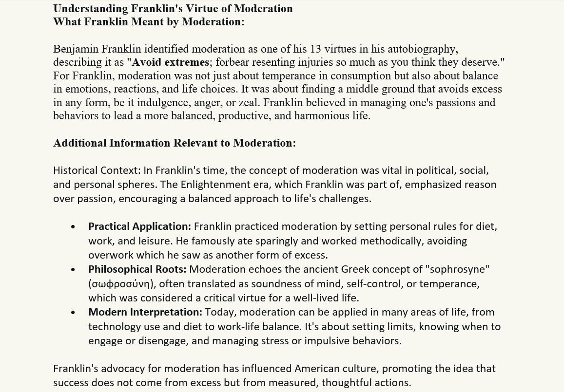 Moderation
Understanding Franklin's Virtue of Moderation
What Franklin Meant by Moderation:

Benjamin Franklin identified moderation as one of his 13 virtues in his autobiography, describing it as "Avoid extremes; forbear resenting injuries so much as you think they deserve." For Franklin, moderation was not just about temperance in consumption but also about balance in emotions, reactions, and life choices. It was about finding a middle ground that avoids excess in any form, be it indulgence, anger, or zeal. Franklin believed in managing one's passions and behaviors to lead a more balanced, productive, and harmonious life.

Additional Information Relevant to Moderation:

Historical Context: In Franklin's time, the concept of moderation was vital in political, social, and personal spheres. The Enlightenment era, which Franklin was part of, emphasized reason over passion, encouraging a balanced approach to life's challenges.
•	Practical Application: Franklin practiced moderation by setting personal rules for diet, work, and leisure. He famously ate sparingly and worked methodically, avoiding overwork which he saw as another form of excess.
•	Philosophical Roots: Moderation echoes the ancient Greek concept of "sophrosyne" (σωφροσύνη), often translated as soundness of mind, self-control, or temperance, which was considered a critical virtue for a well-lived life.
•	Modern Interpretation: Today, moderation can be applied in many areas of life, from technology use and diet to work-life balance. It's about setting limits, knowing when to engage or disengage, and managing stress or impulsive behaviors.
Franklin's advocacy for moderation has influenced American culture, promoting the idea that success does not come from excess but from measured, thoughtful actions.
