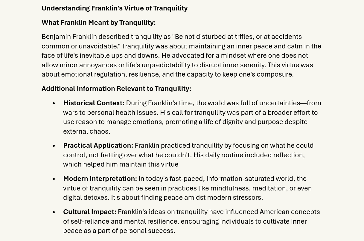 Tranquility
Understanding Franklin's Virtue of Tranquility
What Franklin Meant by Tranquility:
Benjamin Franklin described tranquility as "Be not disturbed at trifles, or at accidents common or unavoidable." Tranquility was about maintaining an inner peace and calm in the face of life's inevitable ups and downs. He advocated for a mindset where one does not allow minor annoyances or life's unpredictability to disrupt inner serenity. This virtue was about emotional regulation, resilience, and the capacity to keep one's composure.
Additional Information Relevant to Tranquility:
•	Historical Context: During Franklin's time, the world was full of uncertainties—from wars to personal health issues. His call for tranquility was part of a broader effort to use reason to manage emotions, promoting a life of dignity and purpose despite external chaos.
•	Practical Application: Franklin practiced tranquility by focusing on what he could control, not fretting over what he couldn't. His daily routine included reflection, which helped him maintain this virtue
•	Modern Interpretation: In today's fast-paced, information-saturated world, the virtue of tranquility can be seen in practices like mindfulness, meditation, or even digital detoxes. It's about finding peace amidst modern stressors.
•	Cultural Impact: Franklin's ideas on tranquility have influenced American concepts of self-reliance and mental resilience, encouraging individuals to cultivate inner peace as a part of personal success.
