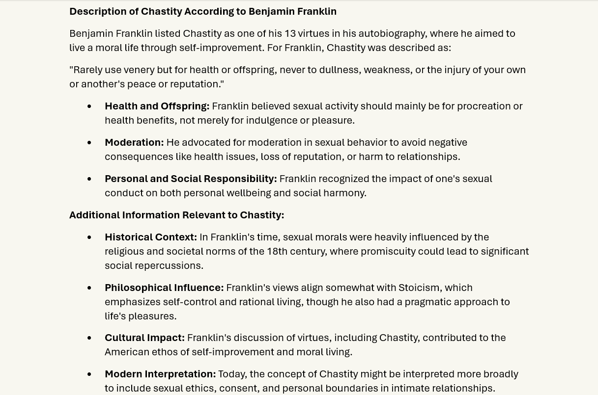 Chastity
Description of Chastity According to Benjamin Franklin
Benjamin Franklin listed Chastity as one of his 13 virtues in his autobiography, where he aimed to live a moral life through self-improvement. For Franklin, Chastity was described as: 
"Rarely use venery but for health or offspring, never to dullness, weakness, or the injury of your own or another's peace or reputation."
•	Health and Offspring: Franklin believed sexual activity should mainly be for procreation or health benefits, not merely for indulgence or pleasure.
•	Moderation: He advocated for moderation in sexual behavior to avoid negative consequences like health issues, loss of reputation, or harm to relationships.
•	Personal and Social Responsibility: Franklin recognized the impact of one's sexual conduct on both personal wellbeing and social harmony.
Additional Information Relevant to Chastity:
•	Historical Context: In Franklin's time, sexual morals were heavily influenced by the religious and societal norms of the 18th century, where promiscuity could lead to significant social repercussions.
•	Philosophical Influence: Franklin's views align somewhat with Stoicism, which emphasizes self-control and rational living, though he also had a pragmatic approach to life's pleasures.
•	Cultural Impact: Franklin's discussion of virtues, including Chastity, contributed to the American ethos of self-improvement and moral living. 
•	Modern Interpretation: Today, the concept of Chastity might be interpreted more broadly to include sexual ethics, consent, and personal boundaries in intimate relationships.
